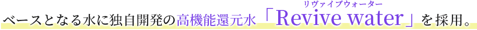 ベースとなる水に独自開発の高機能還元水「Revive water」を採用。