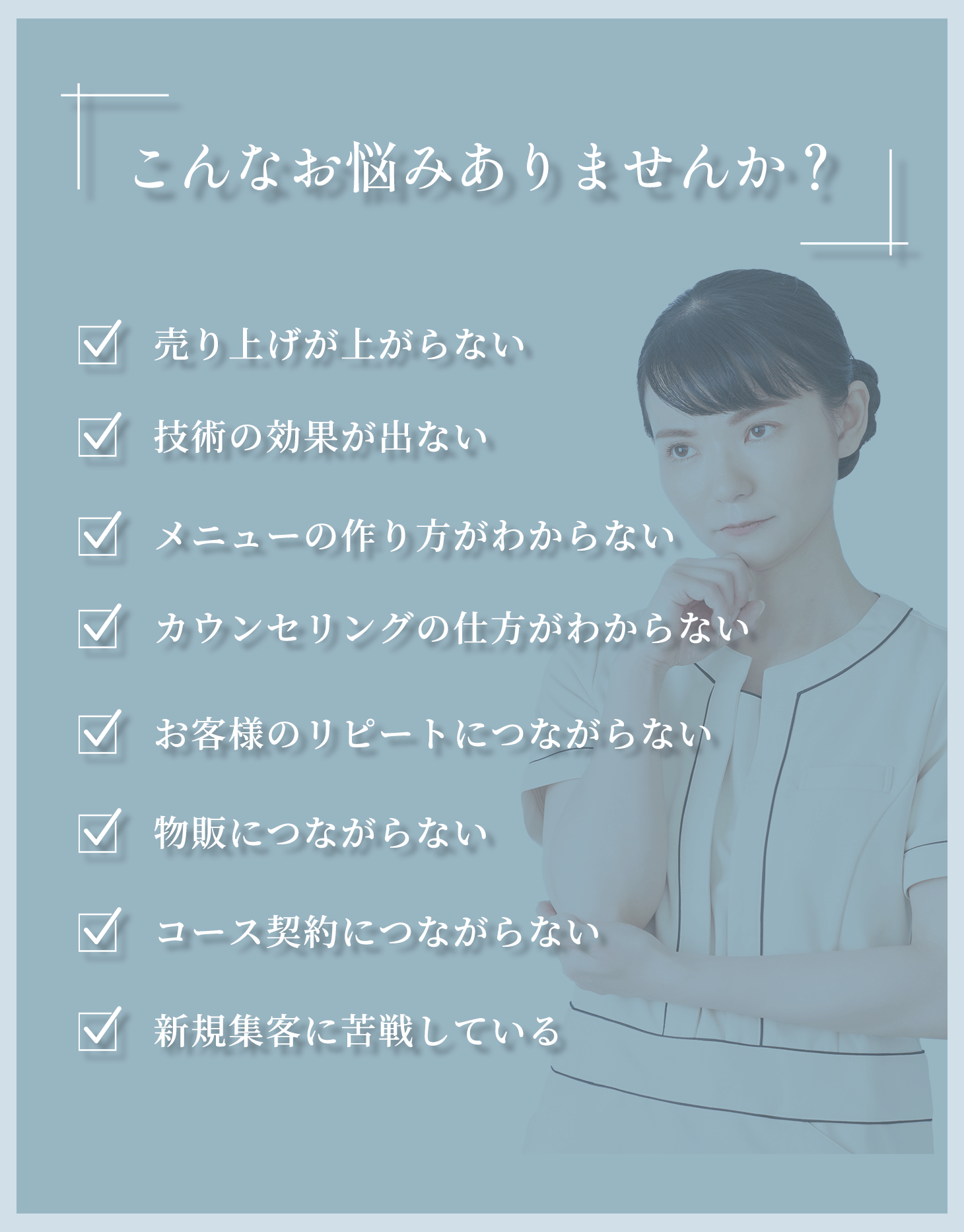 「こんなお悩みありませんか？」・売り上げが上がらない・技術の効果が出ない・メニューの作り方がわからない・カウンセリングの仕方がわからない・お客様のリピートにつながらない・物販につながらない・コース契約につながらない・新規集客に苦戦している